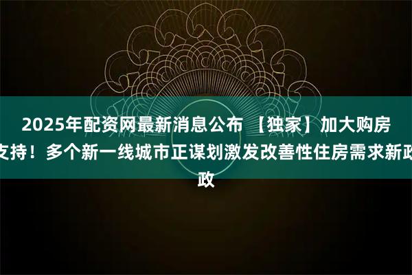 2025年配资网最新消息公布 【独家】加大购房支持！多个新一线城市正谋划激发改善性住房需求新政