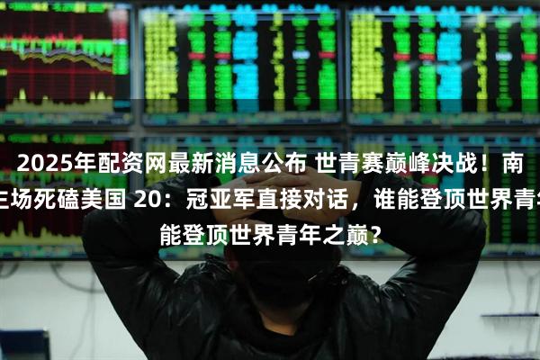 2025年配资网最新消息公布 世青赛巅峰决战！南非 20 主场死磕美国 20：冠亚军直接对话，谁能登顶世界青年之巅？