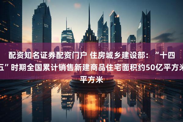 配资知名证券配资门户 住房城乡建设部：“十四五”时期全国累计销售新建商品住宅面积约50亿平方米