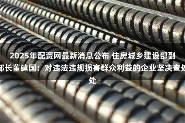 2025年配资网最新消息公布 住房城乡建设部副部长董建国：对违法违规损害群众利益的企业坚决查处