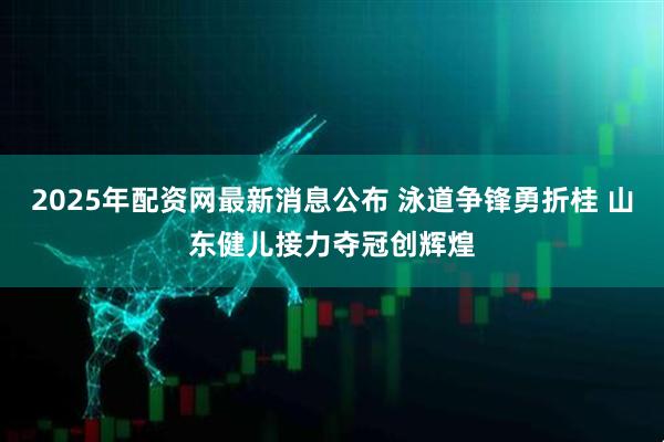 2025年配资网最新消息公布 泳道争锋勇折桂 山东健儿接力夺冠创辉煌