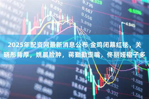 2025年配资网最新消息公布 金鸡闭幕红毯，关晓彤背厚，姚晨脸肿，蒋勤勤歪嘴，佟丽娅褶子多