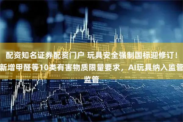 配资知名证券配资门户 玩具安全强制国标迎修订!新增甲醛等10类有害物质限量要求,AI玩具纳入监管