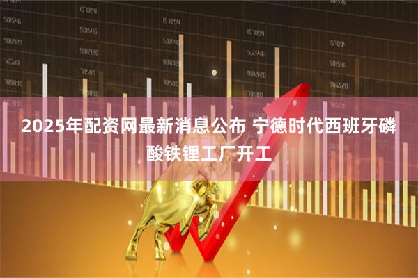 2025年配资网最新消息公布 宁德时代西班牙磷酸铁锂工厂开工