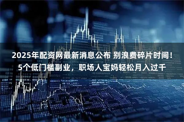 2025年配资网最新消息公布 别浪费碎片时间!5个低门槛副业,职场人宝妈轻松月入过千