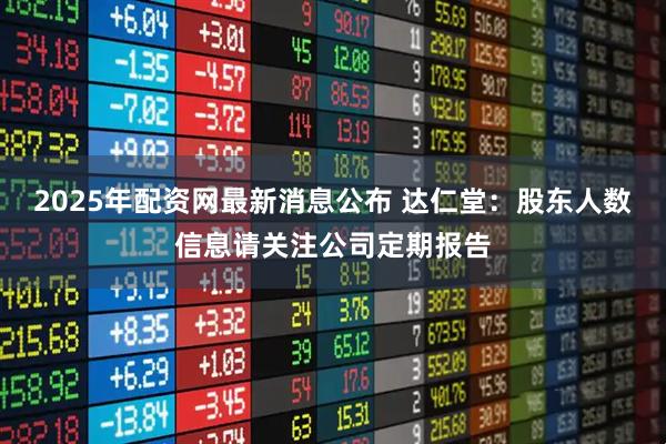 2025年配资网最新消息公布 达仁堂：股东人数信息请关注公司定期报告