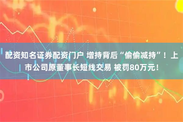 配资知名证券配资门户 增持背后“偷偷减持”!上市公司原董事长短线交易 被罚80万元!