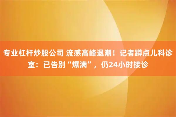 专业杠杆炒股公司 流感高峰退潮！记者蹲点儿科诊室：已告别“爆满”，仍24小时接诊