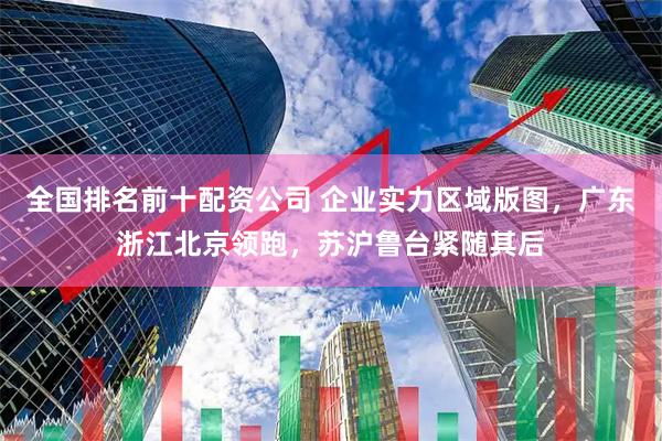 全国排名前十配资公司 企业实力区域版图,广东浙江北京领跑,苏沪鲁台紧随其后