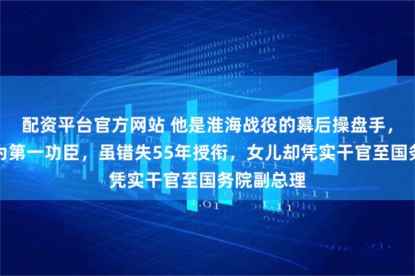 配资平台官方网站 他是淮海战役的幕后操盘手,被陈毅赞为第一功臣,虽错失55年授衔,女儿却凭实干官至国务院副总理