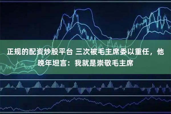 正规的配资炒股平台 三次被毛主席委以重任,他晚年坦言:我就是崇敬毛主席