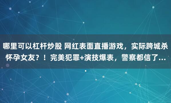 哪里可以杠杆炒股 网红表面直播游戏，实际跨城杀怀孕女友？！完美犯罪+演技爆表，警察都信了...