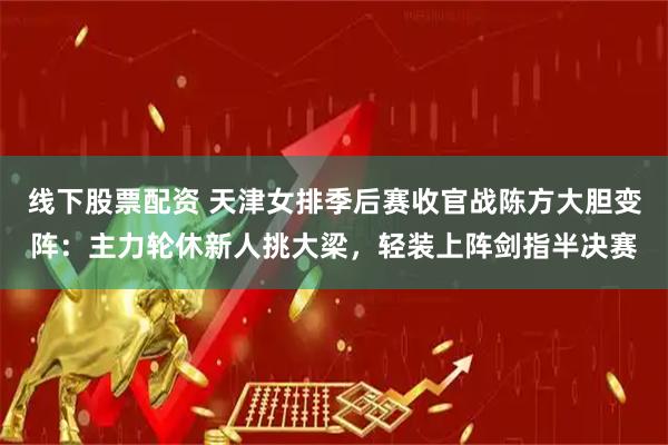 线下股票配资 天津女排季后赛收官战陈方大胆变阵：主力轮休新人挑大梁，轻装上阵剑指半决赛