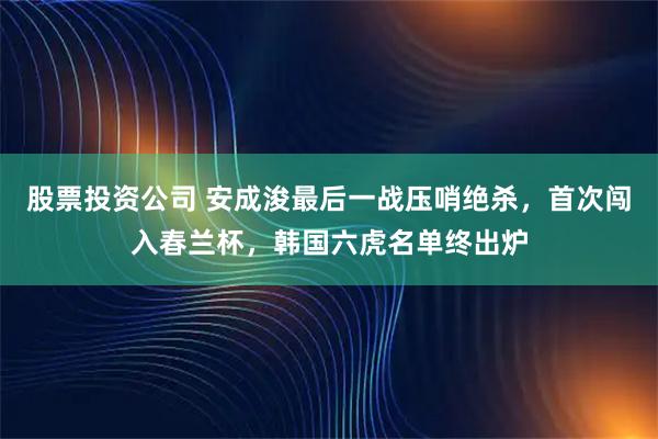股票投资公司 安成浚最后一战压哨绝杀，首次闯入春兰杯，韩国六虎名单终出炉
