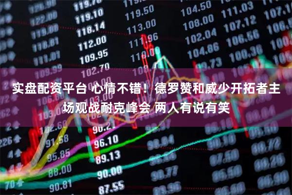 实盘配资平台 心情不错！德罗赞和威少开拓者主场观战耐克峰会 两人有说有笑