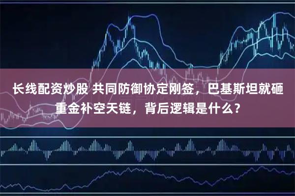 长线配资炒股 共同防御协定刚签，巴基斯坦就砸重金补空天链，背后逻辑是什么？