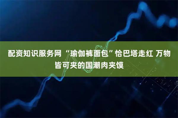 配资知识服务网 “瑜伽裤面包”恰巴塔走红 万物皆可夹的国潮肉夹馍