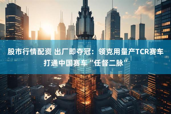 股市行情配资 出厂即夺冠：领克用量产TCR赛车打通中国赛车“任督二脉”