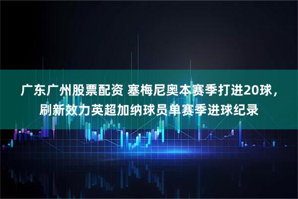 广东广州股票配资 塞梅尼奥本赛季打进20球，刷新效力英超加纳球员单赛季进球纪录