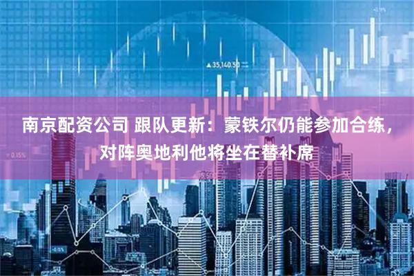 南京配资公司 跟队更新：蒙铁尔仍能参加合练，对阵奥地利他将坐在替补席