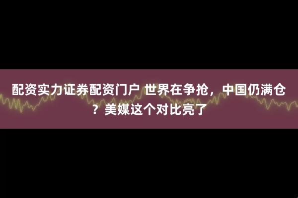 配资实力证券配资门户 世界在争抢，中国仍满仓？美媒这个对比亮了