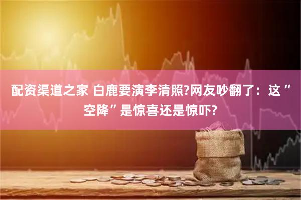 配资渠道之家 白鹿要演李清照?网友吵翻了：这“空降”是惊喜还是惊吓?