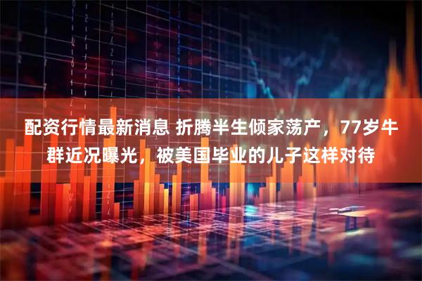 配资行情最新消息 折腾半生倾家荡产，77岁牛群近况曝光，被美国毕业的儿子这样对待