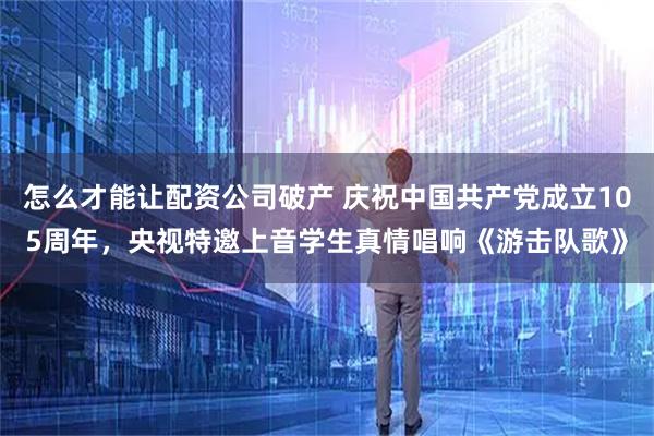 怎么才能让配资公司破产 庆祝中国共产党成立105周年，央视特邀上音学生真情唱响《游击队歌》