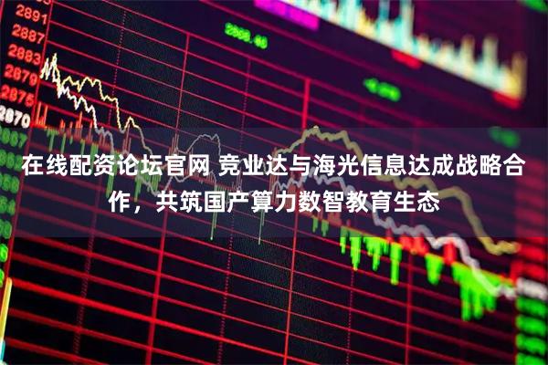 在线配资论坛官网 竞业达与海光信息达成战略合作，共筑国产算力数智教育生态