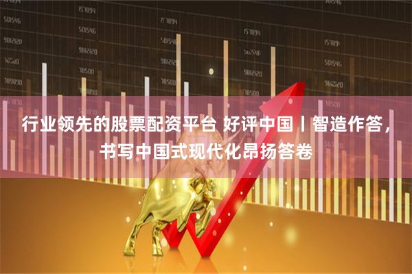 行业领先的股票配资平台 好评中国丨智造作答，书写中国式现代化昂扬答卷