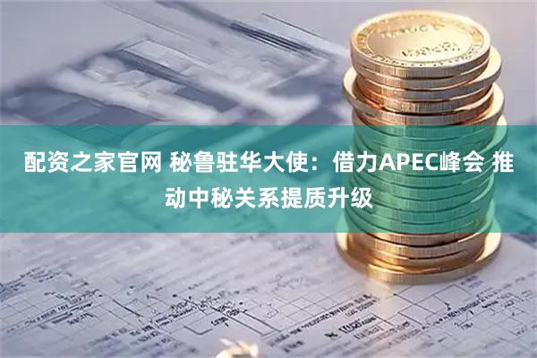配资之家官网 秘鲁驻华大使：借力APEC峰会 推动中秘关系提质升级