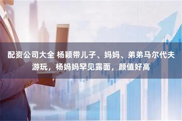 配资公司大全 杨颖带儿子、妈妈、弟弟马尔代夫游玩，杨妈妈罕见露面，颜值好高