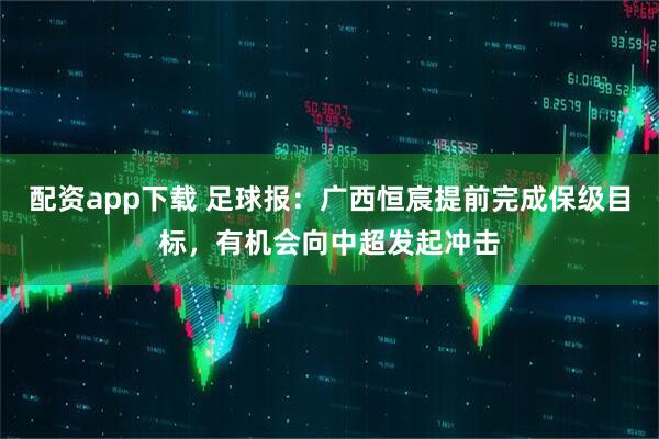 配资app下载 足球报：广西恒宸提前完成保级目标，有机会向中超发起冲击
