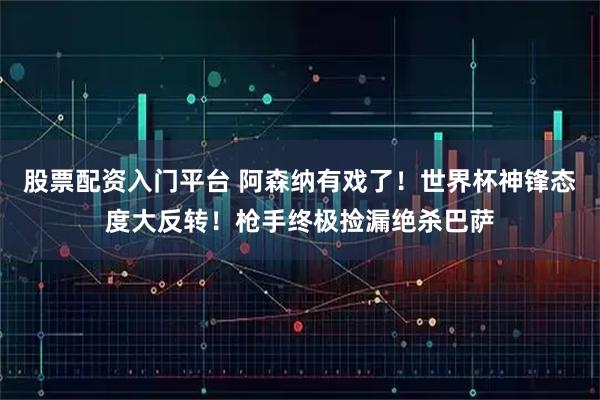 股票配资入门平台 阿森纳有戏了！世界杯神锋态度大反转！枪手终极捡漏绝杀巴萨