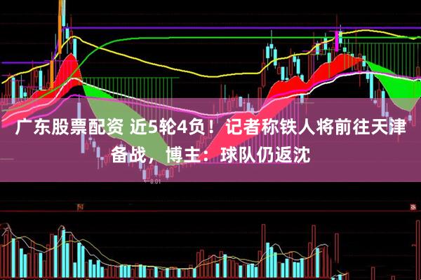 广东股票配资 近5轮4负！记者称铁人将前往天津备战，博主：球队仍返沈