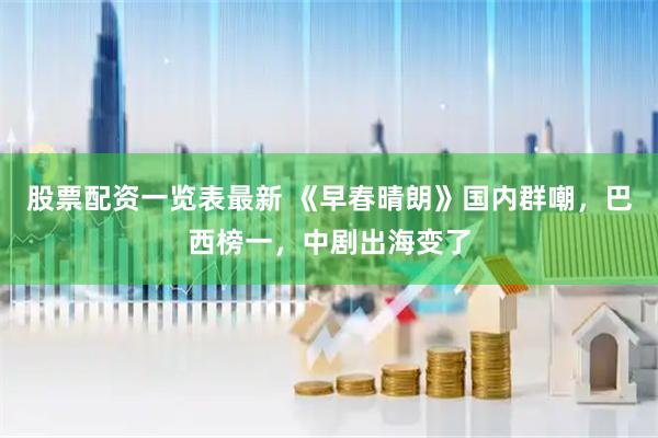 股票配资一览表最新 《早春晴朗》国内群嘲，巴西榜一，中剧出海变了